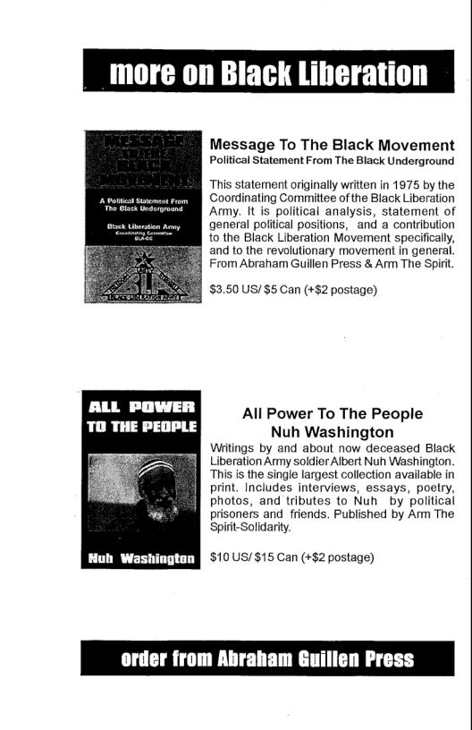 more on Black Liheration Message To The Black Movement PollicalStatement From The Black Underground This statement originally written in 1975 by the USSRl Coordinating Committee of the Black Liberation e Ok i Army. It is political analysis, statement of general political positions, and a contribution to the Black Liberation Movement specifically, and to the revolutionary movement in general. From Abraham Guillen Press & Arm The Spirit $3.50 US/ $5 Can (+$2 postage) All Power To The People TO THE PEOPLE Nuh Washington Witings by and about now deceased Black Liberation Army soldier Albert Nuh Washington. “This i the single largest collection available in print. Includes interviews, essays, poetry, photos, and tributes to Nuh by political prisoners and friends. Published by Amm The Spirt-Solidarity. [ EE Y $10US/ $15 Can (+$2 postage)